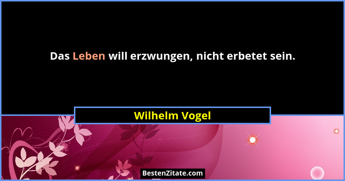 Das Leben will erzwungen, nicht erbetet sein.... - Wilhelm Vogel