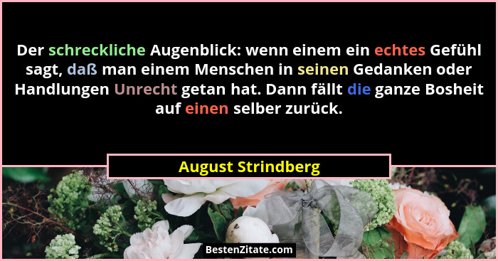 Der schreckliche Augenblick: wenn einem ein echtes Gefühl sagt, daß man einem Menschen in seinen Gedanken oder Handlungen Unrecht... - August Strindberg