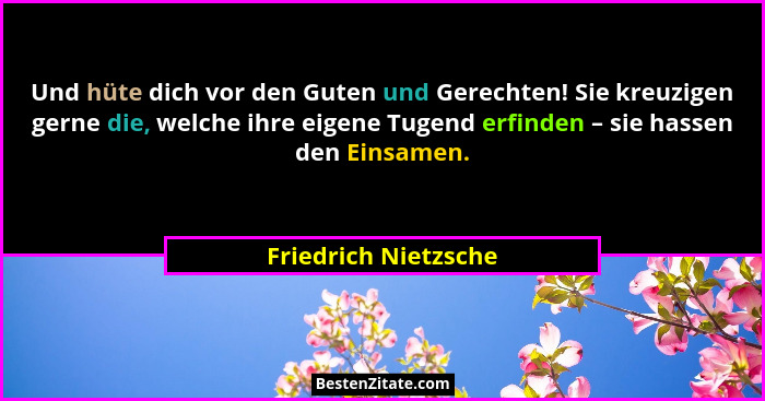 Und hüte dich vor den Guten und Gerechten! Sie kreuzigen gerne die, welche ihre eigene Tugend erfinden – sie hassen den Einsamen... - Friedrich Nietzsche