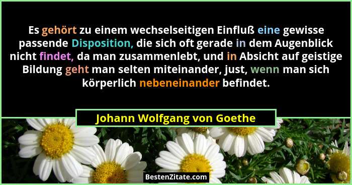 Es gehört zu einem wechselseitigen Einfluß eine gewisse passende Disposition, die sich oft gerade in dem Augenblick nicht... - Johann Wolfgang von Goethe