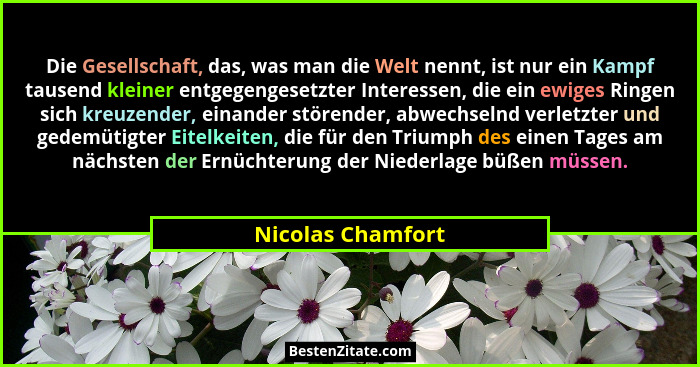 Die Gesellschaft, das, was man die Welt nennt, ist nur ein Kampf tausend kleiner entgegengesetzter Interessen, die ein ewiges Ringe... - Nicolas Chamfort