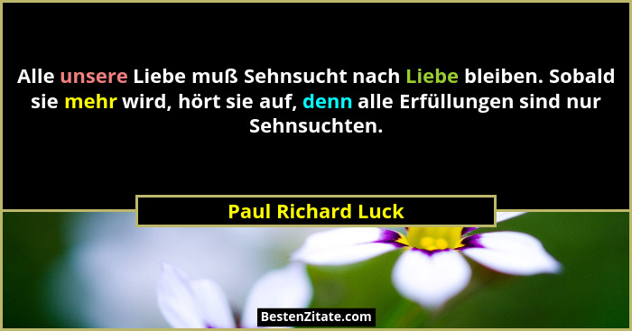 Alle unsere Liebe muß Sehnsucht nach Liebe bleiben. Sobald sie mehr wird, hört sie auf, denn alle Erfüllungen sind nur Sehnsuchten... - Paul Richard Luck