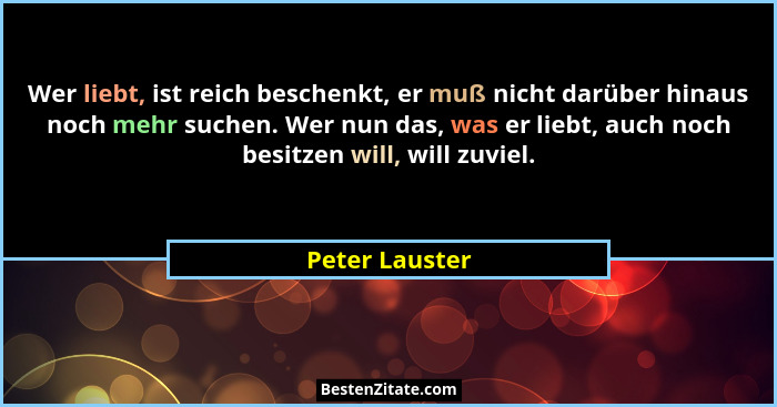 Wer liebt, ist reich beschenkt, er muß nicht darüber hinaus noch mehr suchen. Wer nun das, was er liebt, auch noch besitzen will, will... - Peter Lauster