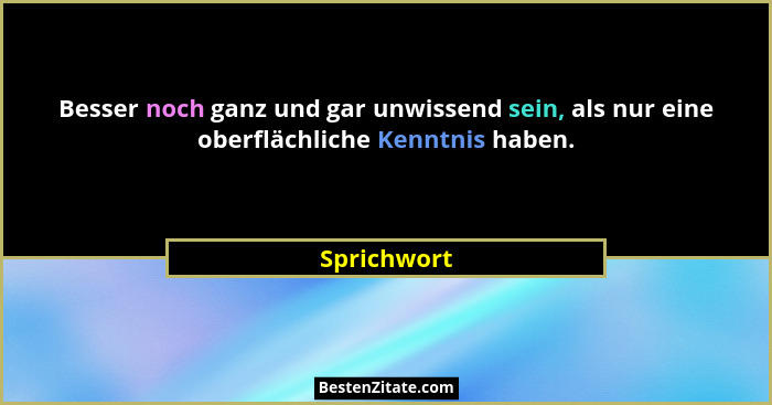 Besser noch ganz und gar unwissend sein, als nur eine oberflächliche Kenntnis haben.... - Sprichwort