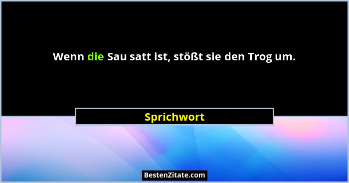 Wenn die Sau satt ist, stößt sie den Trog um.... - Sprichwort