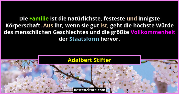Die Familie ist die natürlichste, festeste und innigste Körperschaft. Aus ihr, wenn sie gut ist, geht die höchste Würde des menschl... - Adalbert Stifter