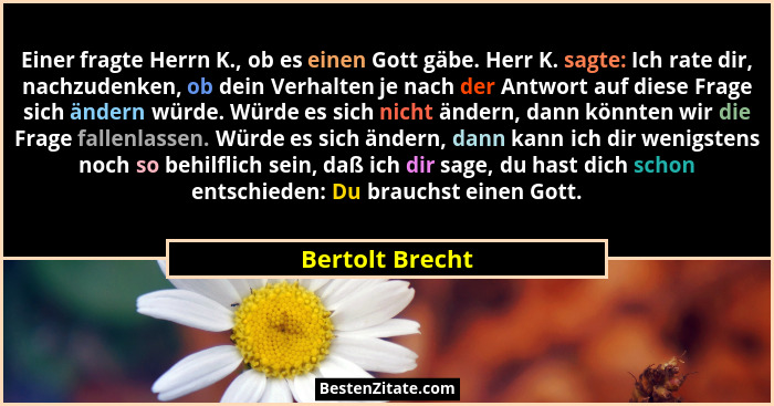 Einer fragte Herrn K., ob es einen Gott gäbe. Herr K. sagte: Ich rate dir, nachzudenken, ob dein Verhalten je nach der Antwort auf di... - Bertolt Brecht