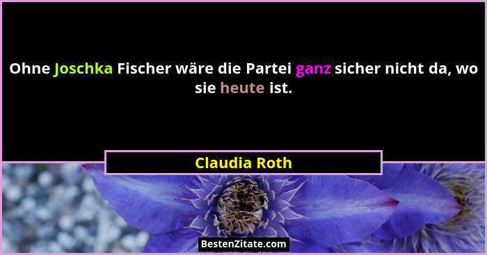 Ohne Joschka Fischer wäre die Partei ganz sicher nicht da, wo sie heute ist.... - Claudia Roth