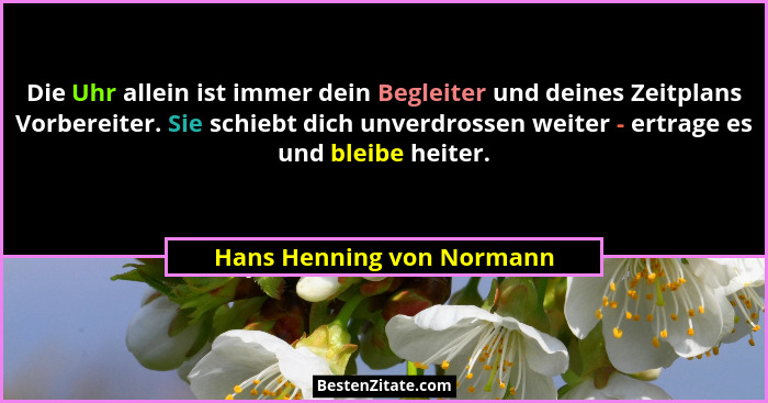 Die Uhr allein ist immer dein Begleiter und deines Zeitplans Vorbereiter. Sie schiebt dich unverdrossen weiter - ertrage es... - Hans Henning von Normann