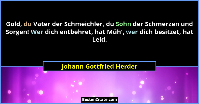 Gold, du Vater der Schmeichler, du Sohn der Schmerzen und Sorgen! Wer dich entbehret, hat Müh', wer dich besitzet, hat L... - Johann Gottfried Herder
