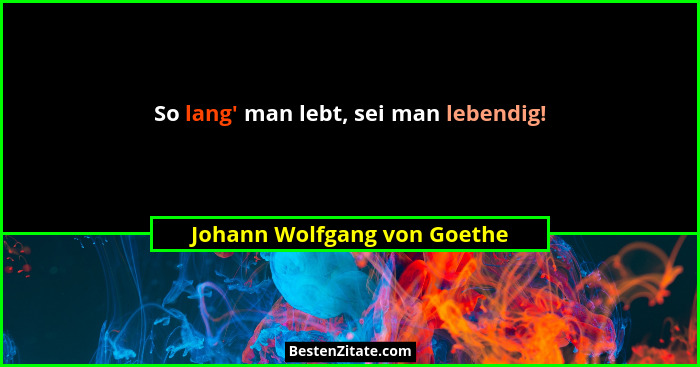 So lang' man lebt, sei man lebendig!... - Johann Wolfgang von Goethe