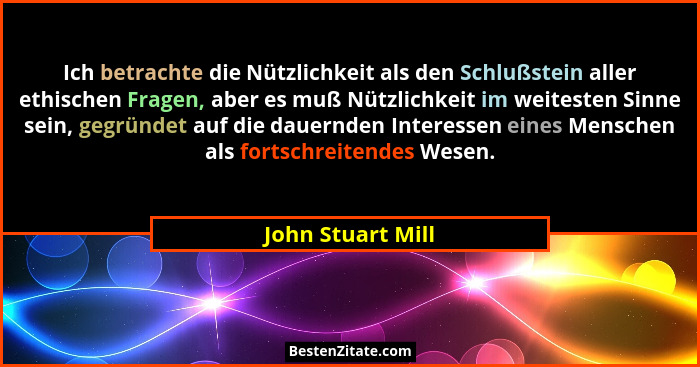 Ich betrachte die Nützlichkeit als den Schlußstein aller ethischen Fragen, aber es muß Nützlichkeit im weitesten Sinne sein, gegrün... - John Stuart Mill