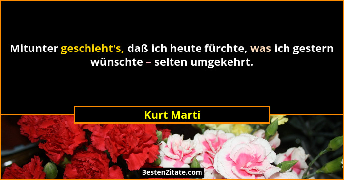 Mitunter geschieht's, daß ich heute fürchte, was ich gestern wünschte – selten umgekehrt.... - Kurt Marti