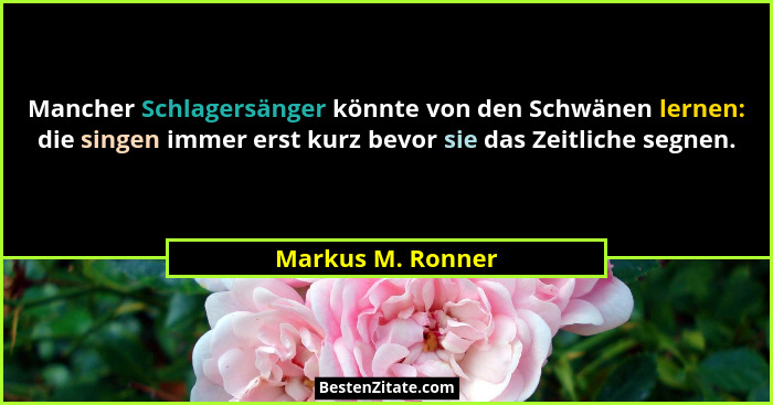 Mancher Schlagersänger könnte von den Schwänen lernen: die singen immer erst kurz bevor sie das Zeitliche segnen.... - Markus M. Ronner