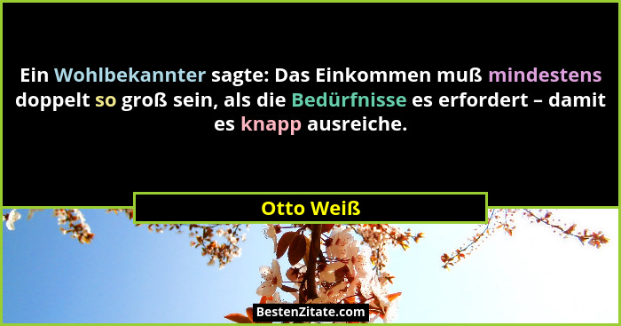 Ein Wohlbekannter sagte: Das Einkommen muß mindestens doppelt so groß sein, als die Bedürfnisse es erfordert – damit es knapp ausreiche.... - Otto Weiß