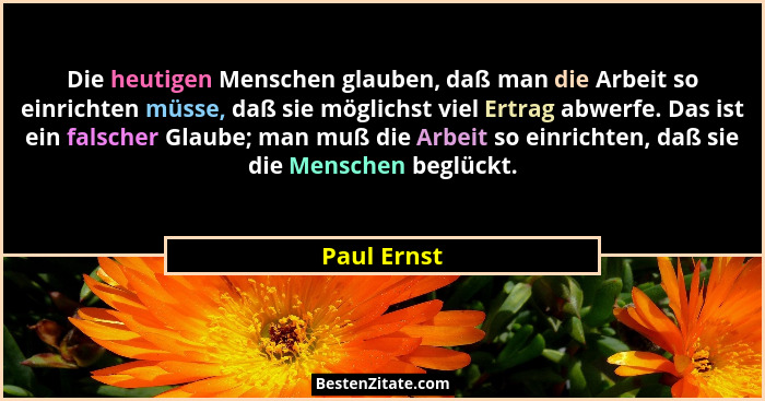 Die heutigen Menschen glauben, daß man die Arbeit so einrichten müsse, daß sie möglichst viel Ertrag abwerfe. Das ist ein falscher Glaube... - Paul Ernst