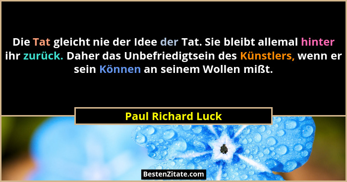 Die Tat gleicht nie der Idee der Tat. Sie bleibt allemal hinter ihr zurück. Daher das Unbefriedigtsein des Künstlers, wenn er sein... - Paul Richard Luck
