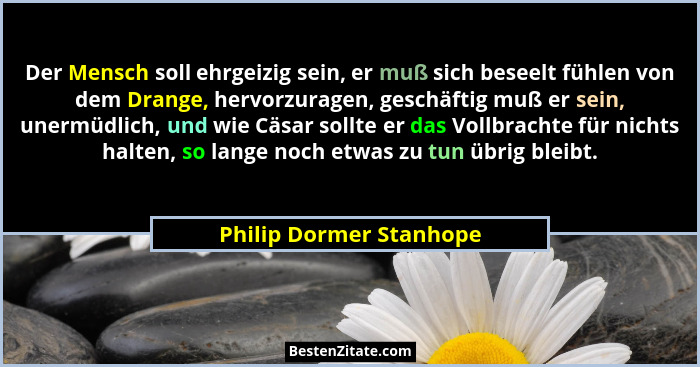 Der Mensch soll ehrgeizig sein, er muß sich beseelt fühlen von dem Drange, hervorzuragen, geschäftig muß er sein, unermüdlich... - Philip Dormer Stanhope