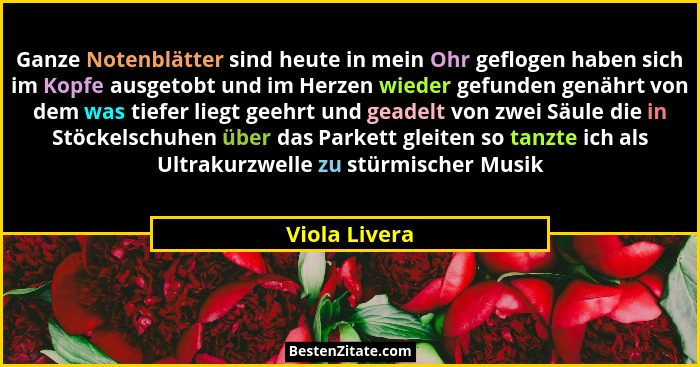 Ganze Notenblätter sind heute in mein Ohr geflogen haben sich im Kopfe ausgetobt und im Herzen wieder gefunden genährt von dem was tief... - Viola Livera