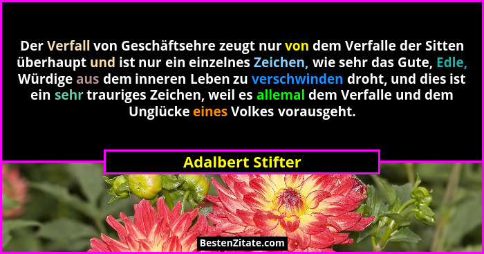 Der Verfall von Geschäftsehre zeugt nur von dem Verfalle der Sitten überhaupt und ist nur ein einzelnes Zeichen, wie sehr das Gute,... - Adalbert Stifter