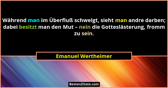 Während man im Überfluß schwelgt, sieht man andre darben; dabei besitzt man den Mut – nein die Gotteslästerung, fromm zu sein.... - Emanuel Wertheimer