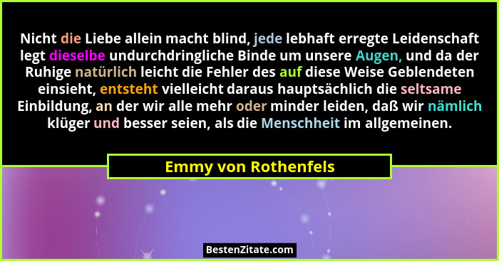 Nicht die Liebe allein macht blind, jede lebhaft erregte Leidenschaft legt dieselbe undurchdringliche Binde um unsere Augen, und... - Emmy von Rothenfels
