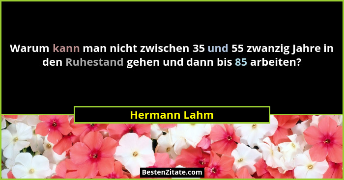 Warum kann man nicht zwischen 35 und 55 zwanzig Jahre in den Ruhestand gehen und dann bis 85 arbeiten?... - Hermann Lahm