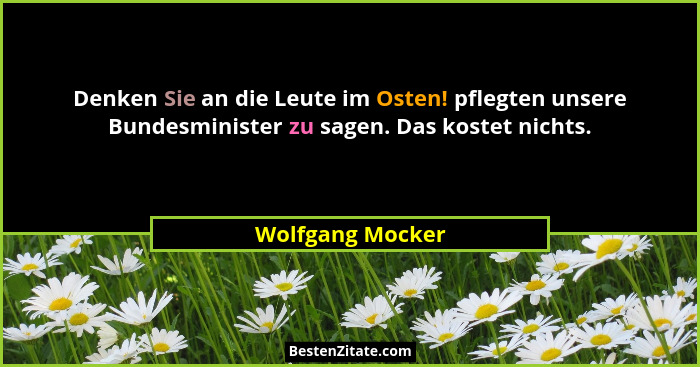 Denken Sie an die Leute im Osten! pflegten unsere Bundesminister zu sagen. Das kostet nichts.... - Wolfgang Mocker