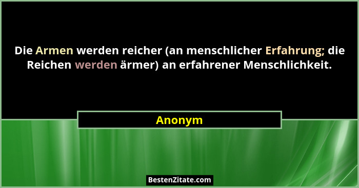 Die Armen werden reicher (an menschlicher Erfahrung; die Reichen werden ärmer) an erfahrener Menschlichkeit.... - Anonym