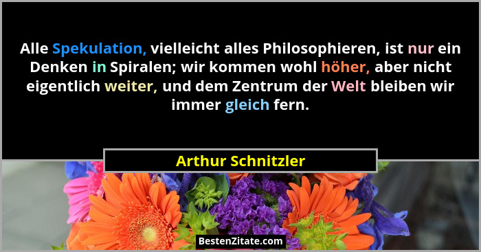 Alle Spekulation, vielleicht alles Philosophieren, ist nur ein Denken in Spiralen; wir kommen wohl höher, aber nicht eigentlich we... - Arthur Schnitzler