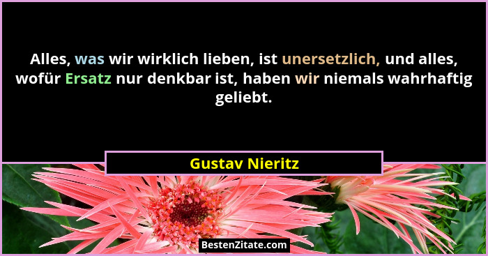 Alles, was wir wirklich lieben, ist unersetzlich, und alles, wofür Ersatz nur denkbar ist, haben wir niemals wahrhaftig geliebt.... - Gustav Nieritz