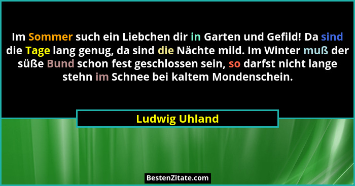 Im Sommer such ein Liebchen dir in Garten und Gefild! Da sind die Tage lang genug, da sind die Nächte mild. Im Winter muß der süße Bun... - Ludwig Uhland