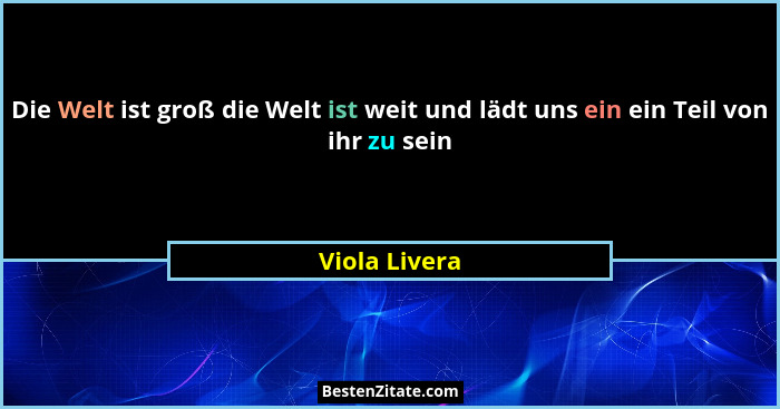 Die Welt ist groß die Welt ist weit und lädt uns ein ein Teil von ihr zu sein... - Viola Livera
