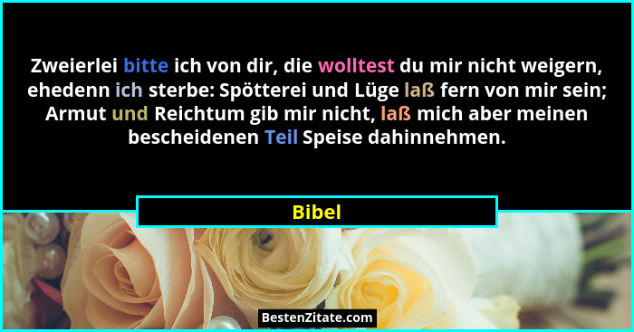 Zweierlei bitte ich von dir, die wolltest du mir nicht weigern, ehedenn ich sterbe: Spötterei und Lüge laß fern von mir sein; Armut und Reicht... - Bibel