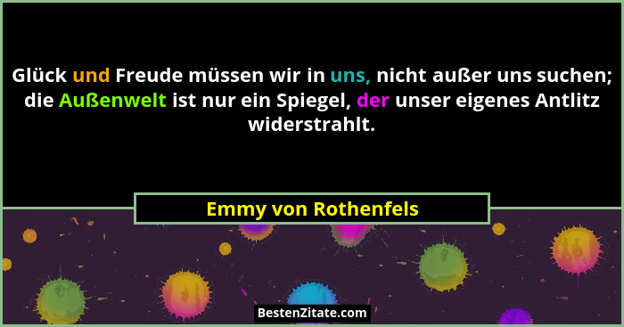 Glück und Freude müssen wir in uns, nicht außer uns suchen; die Außenwelt ist nur ein Spiegel, der unser eigenes Antlitz widerst... - Emmy von Rothenfels