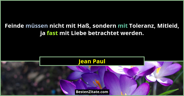Feinde müssen nicht mit Haß, sondern mit Toleranz, Mitleid, ja fast mit Liebe betrachtet werden.... - Jean Paul