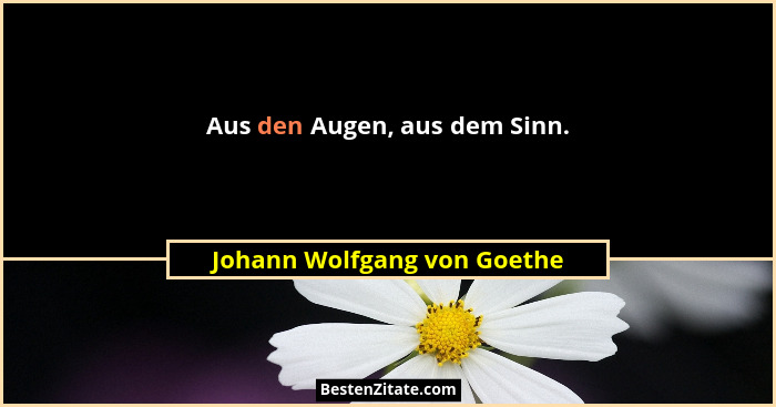 Aus den Augen, aus dem Sinn.... - Johann Wolfgang von Goethe