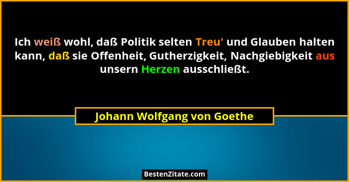 Ich weiß wohl, daß Politik selten Treu' und Glauben halten kann, daß sie Offenheit, Gutherzigkeit, Nachgiebigkeit aus... - Johann Wolfgang von Goethe