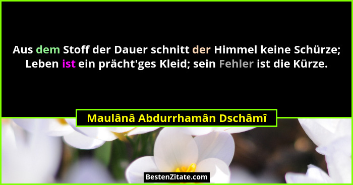 Aus dem Stoff der Dauer schnitt der Himmel keine Schürze; Leben ist ein prächt'ges Kleid; sein Fehler ist die Kürze.... - Maulânâ Abdurrhamân Dschâmî