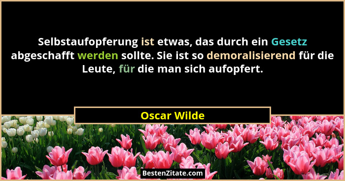Selbstaufopferung ist etwas, das durch ein Gesetz abgeschafft werden sollte. Sie ist so demoralisierend für die Leute, für die man sich... - Oscar Wilde