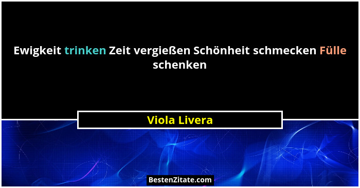 Ewigkeit trinken Zeit vergießen Schönheit schmecken Fülle schenken... - Viola Livera