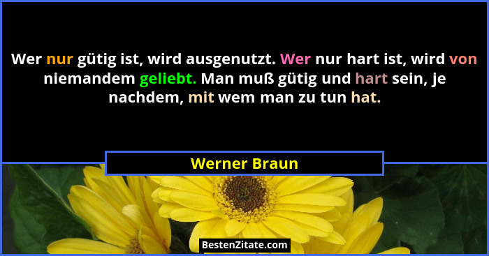 Wer nur gütig ist, wird ausgenutzt. Wer nur hart ist, wird von niemandem geliebt. Man muß gütig und hart sein, je nachdem, mit wem man... - Werner Braun