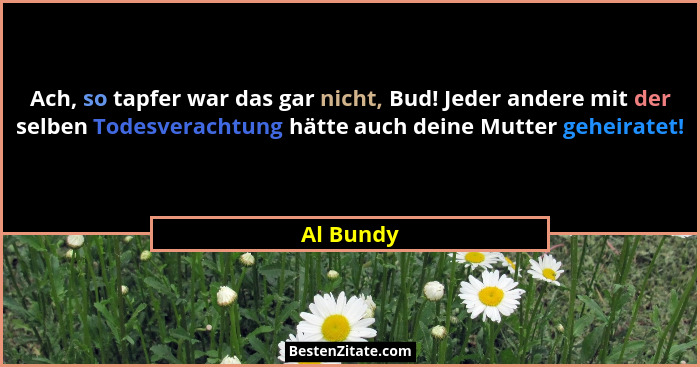 Ach, so tapfer war das gar nicht, Bud! Jeder andere mit der selben Todesverachtung hätte auch deine Mutter geheiratet!... - Al Bundy
