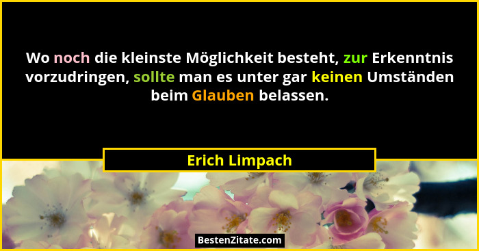 Wo noch die kleinste Möglichkeit besteht, zur Erkenntnis vorzudringen, sollte man es unter gar keinen Umständen beim Glauben belassen.... - Erich Limpach