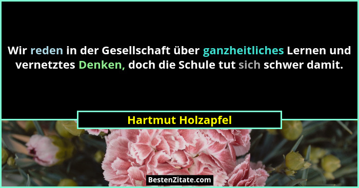 Wir reden in der Gesellschaft über ganzheitliches Lernen und vernetztes Denken, doch die Schule tut sich schwer damit.... - Hartmut Holzapfel