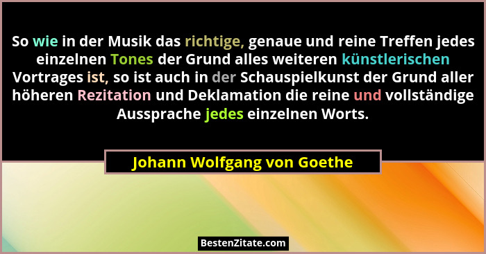 So wie in der Musik das richtige, genaue und reine Treffen jedes einzelnen Tones der Grund alles weiteren künstlerischen... - Johann Wolfgang von Goethe