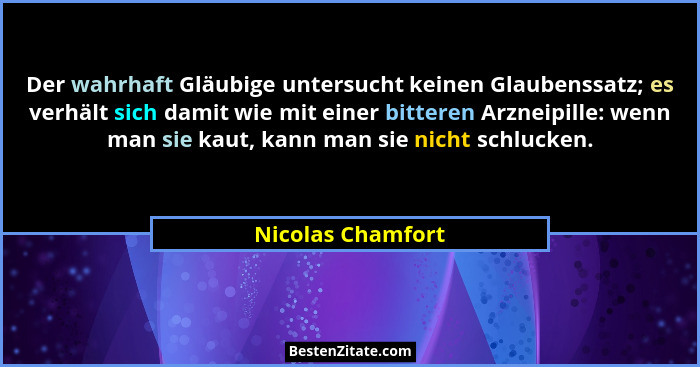 Der wahrhaft Gläubige untersucht keinen Glaubenssatz; es verhält sich damit wie mit einer bitteren Arzneipille: wenn man sie kaut,... - Nicolas Chamfort