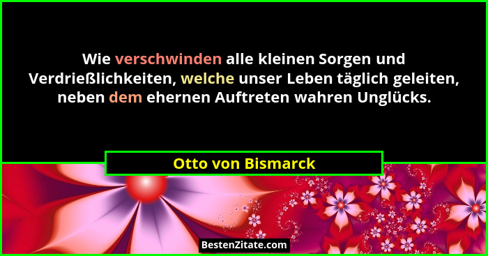 Wie verschwinden alle kleinen Sorgen und Verdrießlichkeiten, welche unser Leben täglich geleiten, neben dem ehernen Auftreten wahr... - Otto von Bismarck