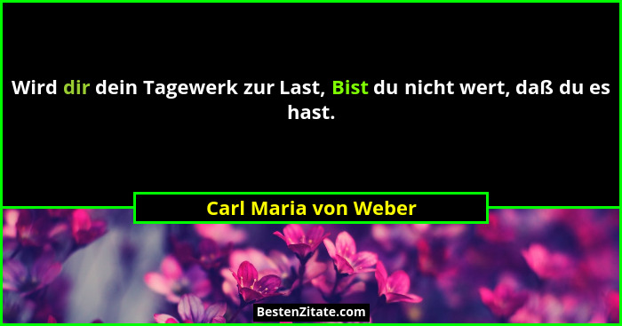 Wird dir dein Tagewerk zur Last, Bist du nicht wert, daß du es hast.... - Carl Maria von Weber