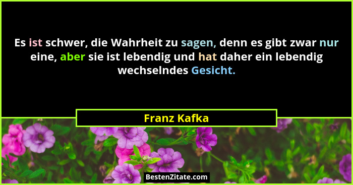 Es ist schwer, die Wahrheit zu sagen, denn es gibt zwar nur eine, aber sie ist lebendig und hat daher ein lebendig wechselndes Gesicht.... - Franz Kafka